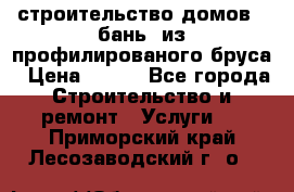 строительство домов , бань  из профилированого бруса › Цена ­ 100 - Все города Строительство и ремонт » Услуги   . Приморский край,Лесозаводский г. о. 